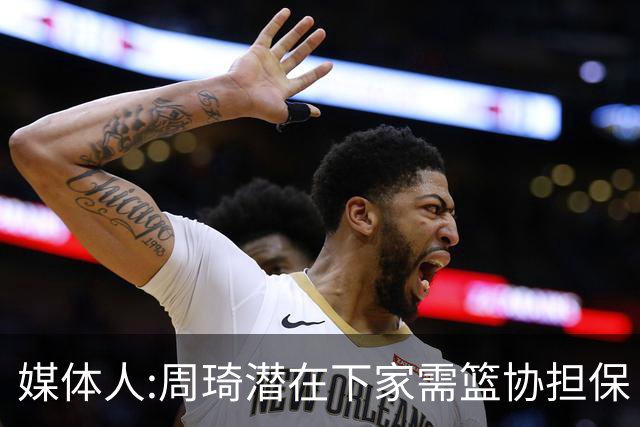 媒体人:周琦潜在下家需篮协担保 篮协不敢担保