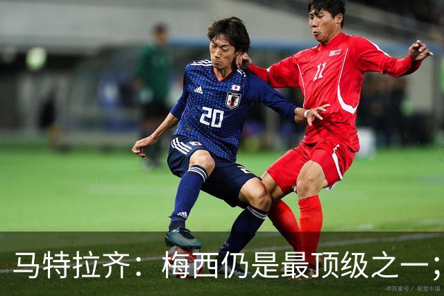 马特拉齐：梅西仍是最顶级之一；乌兹基地有12块球场 意大利才3块
