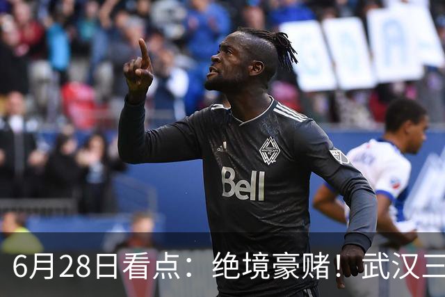 6月28日看点：绝境豪赌！武汉三镇租来三位前国脚，这支降级队真能起死回生？