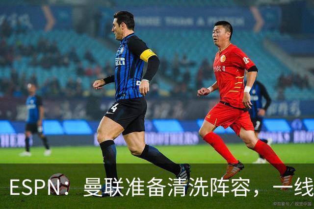 ESPN：曼联准备清洗阵容，一线队11人未来存疑